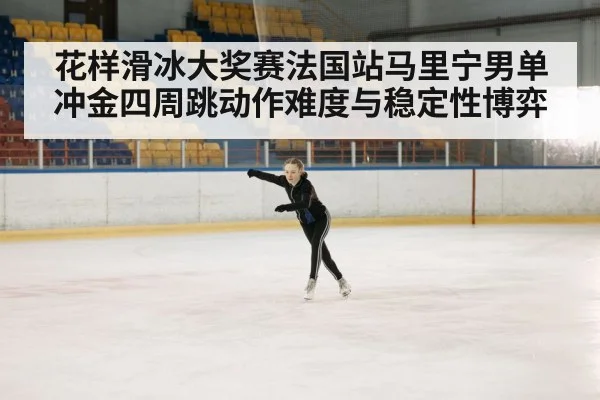 花样滑冰大奖赛法国站马里宁男单冲金四周跳动作难度与稳定性博弈