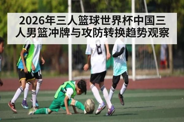 2026年三人篮球世界杯中国三人男篮冲牌与攻防转换趋势观察