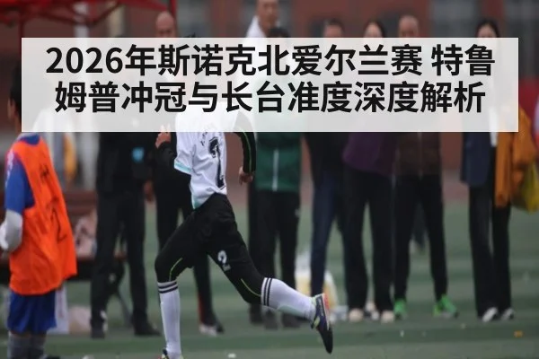 2026年斯诺克北爱尔兰赛 特鲁姆普冲冠与长台准度深度解析
